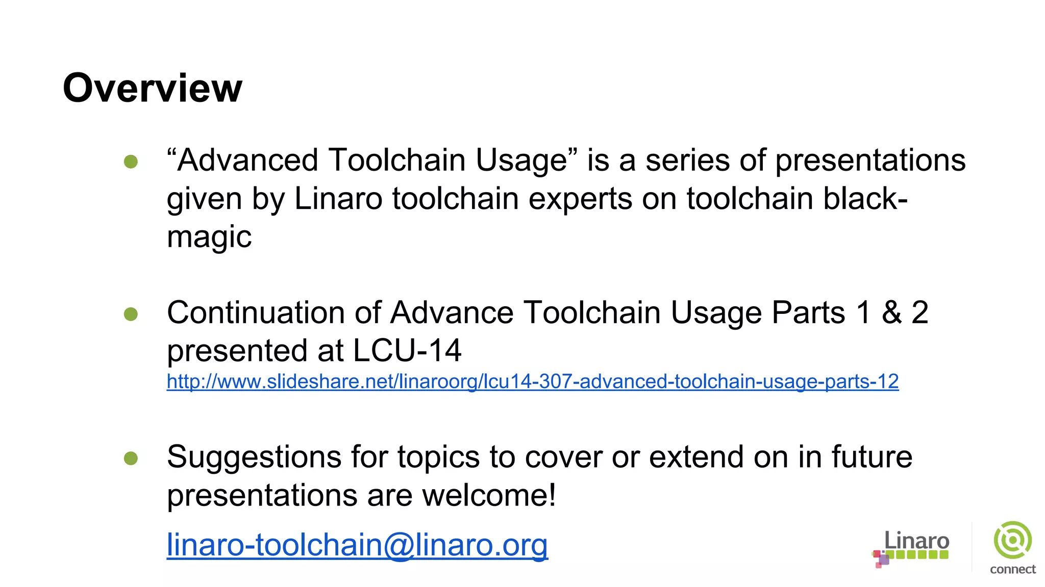 Overview
● “Advanced Toolchain Usage” is a series of presentations
given by Linaro toolchain experts on toolchain black-
magic
● Continuation of Advance Toolchain Usage Parts 1 & 2
presented at LCU-14
http://www.slideshare.net/linaroorg/lcu14-307-advanced-toolchain-usage-parts-12
● Suggestions for topics to cover or extend on in future
presentations are welcome!
linaro-toolchain@linaro.org
 