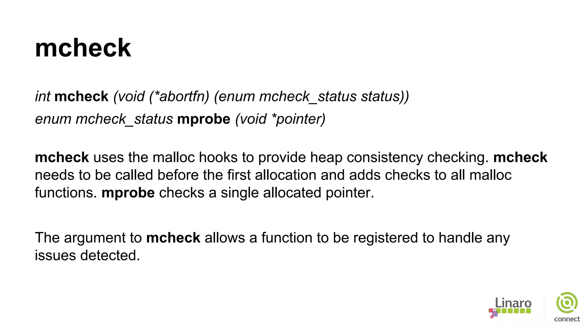 mcheck
int mcheck (void (*abortfn) (enum mcheck_status status))
enum mcheck_status mprobe (void *pointer)
mcheck uses the malloc hooks to provide heap consistency checking. mcheck
needs to be called before the first allocation and adds checks to all malloc
functions. mprobe checks a single allocated pointer.
The argument to mcheck allows a function to be registered to handle any
issues detected.
 