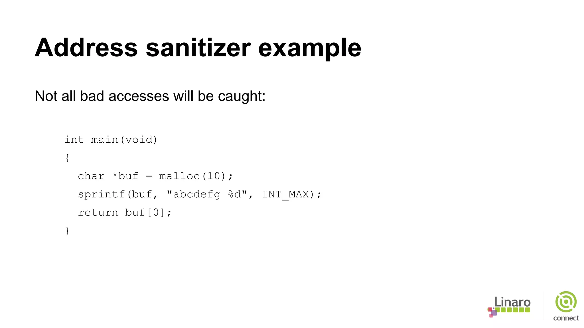 Address sanitizer example
Not all bad accesses will be caught:
int main(void)
{
char *buf = malloc(10);
sprintf(buf, "abcdefg %d", INT_MAX);
return buf[0];
}
 