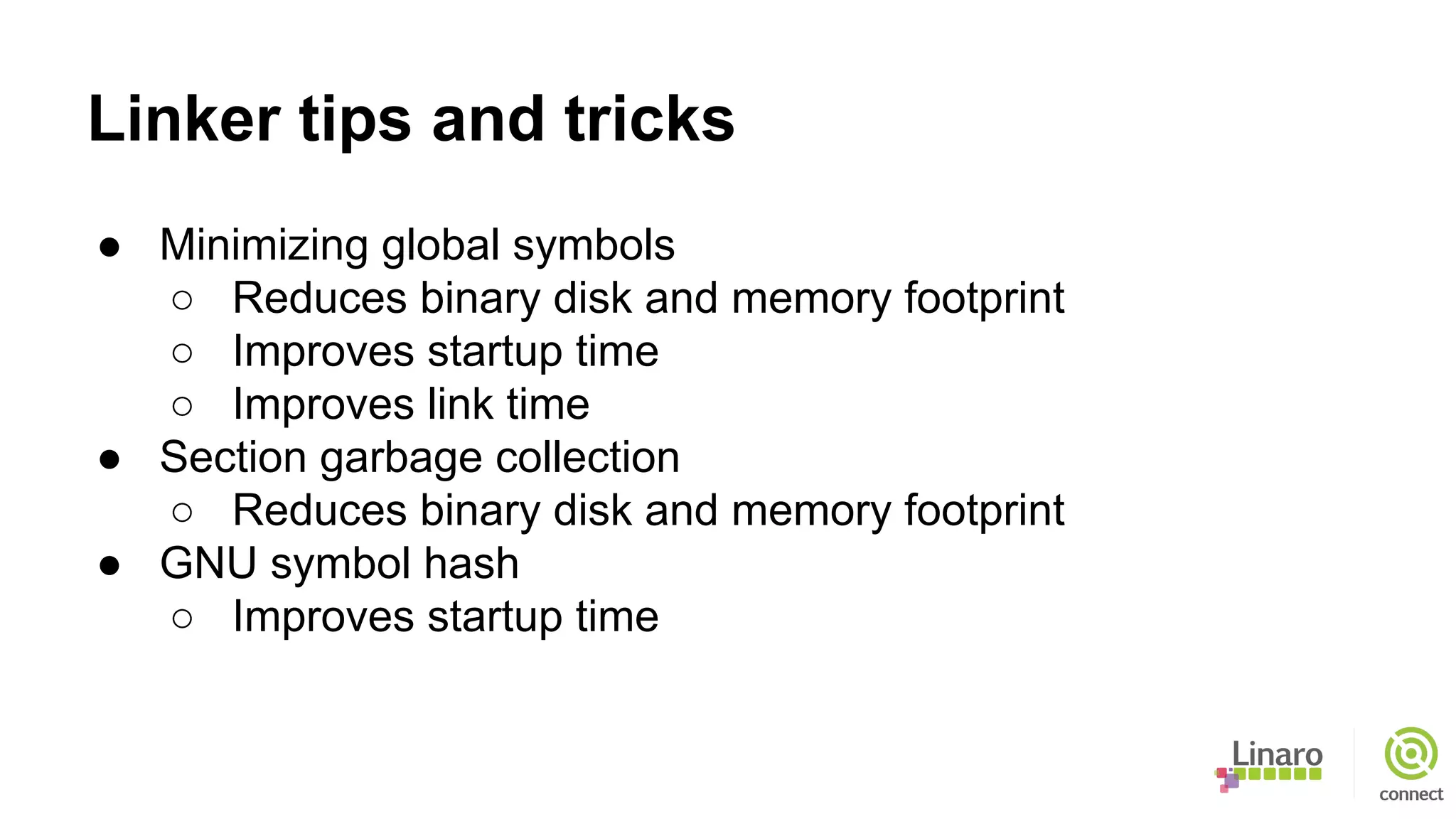 Linker tips and tricks
● Minimizing global symbols
○ Reduces binary disk and memory footprint
○ Improves startup time
○ Improves link time
● Section garbage collection
○ Reduces binary disk and memory footprint
● GNU symbol hash
○ Improves startup time
 