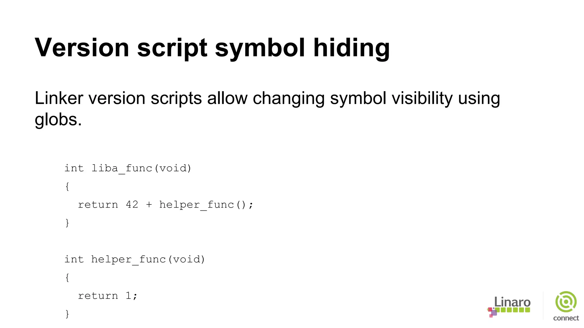 Version script symbol hiding
Linker version scripts allow changing symbol visibility using
globs.
int liba_func(void)
{
return 42 + helper_func();
}
int helper_func(void)
{
return 1;
}
 