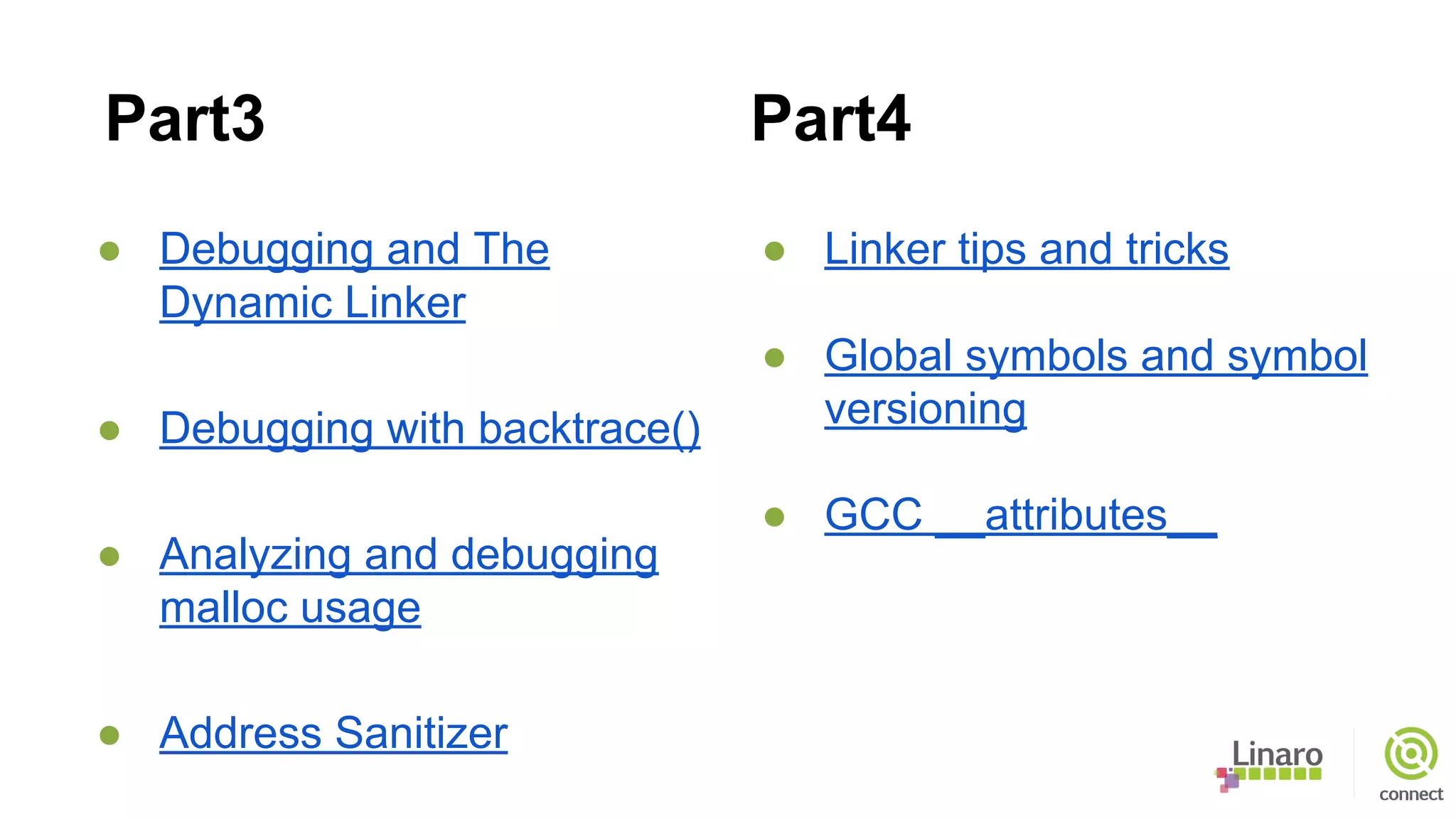 ● Debugging and The
Dynamic Linker
● Debugging with backtrace()
● Analyzing and debugging
malloc usage
● Address Sanitizer
● Linker tips and tricks
● Global symbols and symbol
versioning
● GCC __attributes__
Part3 Part4
 