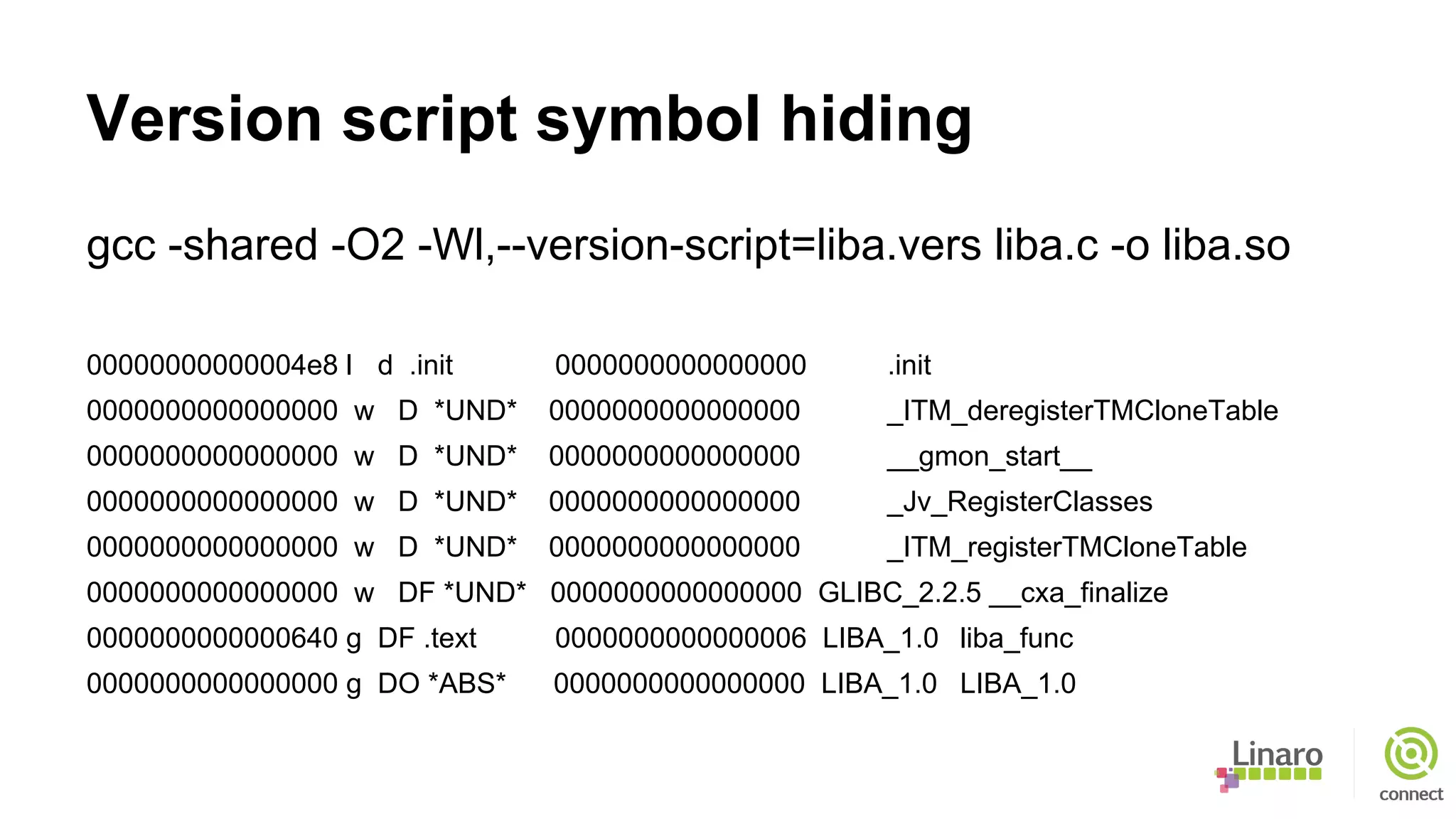 Version script symbol hiding
gcc -shared -O2 -Wl,--version-script=liba.vers liba.c -o liba.so
00000000000004e8 l d .init 0000000000000000 .init
0000000000000000 w D *UND* 0000000000000000 _ITM_deregisterTMCloneTable
0000000000000000 w D *UND* 0000000000000000 __gmon_start__
0000000000000000 w D *UND* 0000000000000000 _Jv_RegisterClasses
0000000000000000 w D *UND* 0000000000000000 _ITM_registerTMCloneTable
0000000000000000 w DF *UND* 0000000000000000 GLIBC_2.2.5 __cxa_finalize
0000000000000640 g DF .text 0000000000000006 LIBA_1.0 liba_func
0000000000000000 g DO *ABS* 0000000000000000 LIBA_1.0 LIBA_1.0
 
