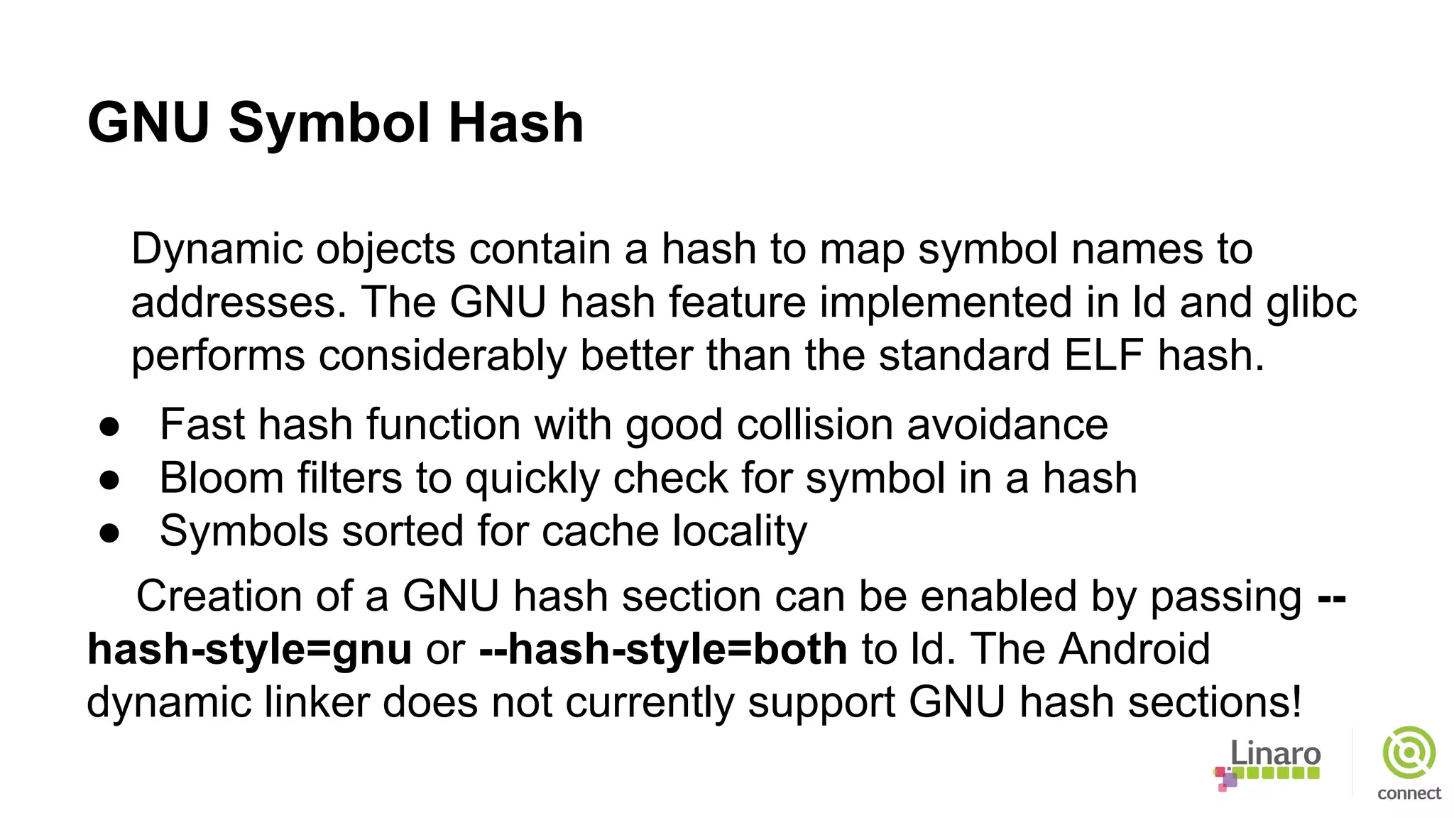 GNU Symbol Hash
Dynamic objects contain a hash to map symbol names to
addresses. The GNU hash feature implemented in ld and glibc
performs considerably better than the standard ELF hash.
● Fast hash function with good collision avoidance
● Bloom filters to quickly check for symbol in a hash
● Symbols sorted for cache locality
Creation of a GNU hash section can be enabled by passing --
hash-style=gnu or --hash-style=both to ld. The Android
dynamic linker does not currently support GNU hash sections!
 