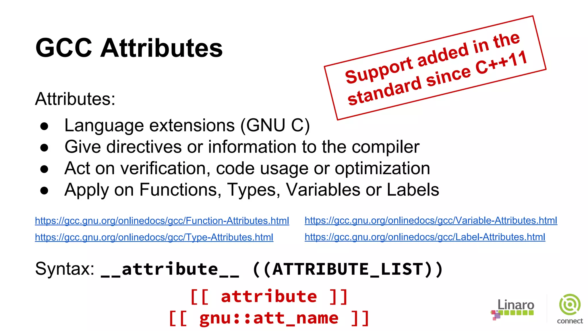 GCC Attributes
Attributes:
● Language extensions (GNU C)
● Give directives or information to the compiler
● Act on verification, code usage or optimization
● Apply on Functions, Types, Variables or Labels
https://gcc.gnu.org/onlinedocs/gcc/Function-Attributes.html
https://gcc.gnu.org/onlinedocs/gcc/Type-Attributes.html
Syntax: __attribute__ ((ATTRIBUTE_LIST))
https://gcc.gnu.org/onlinedocs/gcc/Variable-Attributes.html
https://gcc.gnu.org/onlinedocs/gcc/Label-Attributes.html
Support added in the
standard since C++11
[[ attribute ]]
[[ gnu::att_name ]]
 