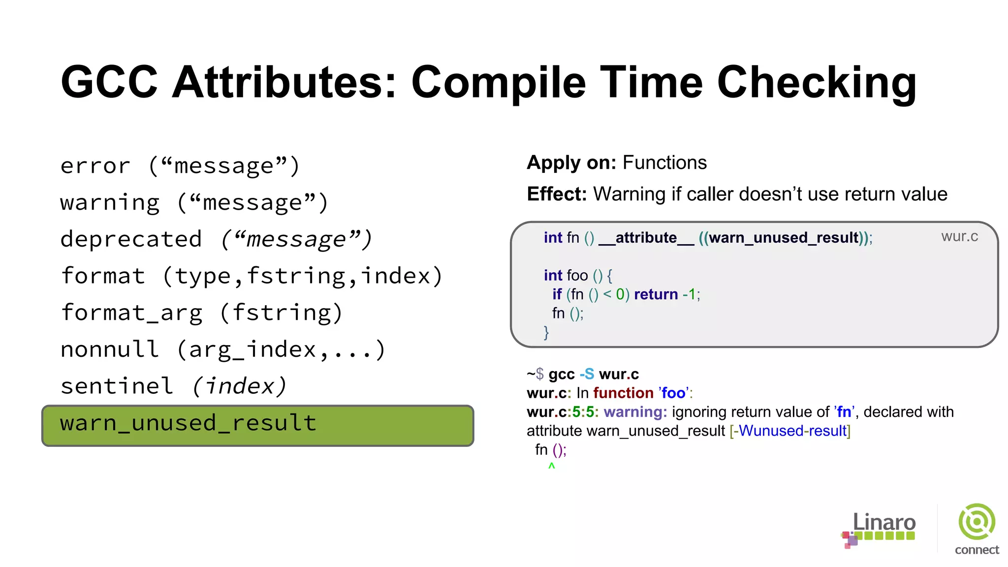 GCC Attributes: Compile Time Checking
error (“message”)
warning (“message”)
deprecated (“message”)
format (type,fstring,index)
format_arg (fstring)
nonnull (arg_index,...)
sentinel (index)
warn_unused_result
Apply on: Functions
Effect: Warning if caller doesn’t use return value
int fn () __attribute__ ((warn_unused_result));
int foo () {
if (fn () < 0) return -1;
fn ();
}
~$ gcc -S wur.c
wur.c: In function ’foo’:
wur.c:5:5: warning: ignoring return value of ’fn’, declared with
attribute warn_unused_result [-Wunused-result]
fn ();
^
wur.c
 