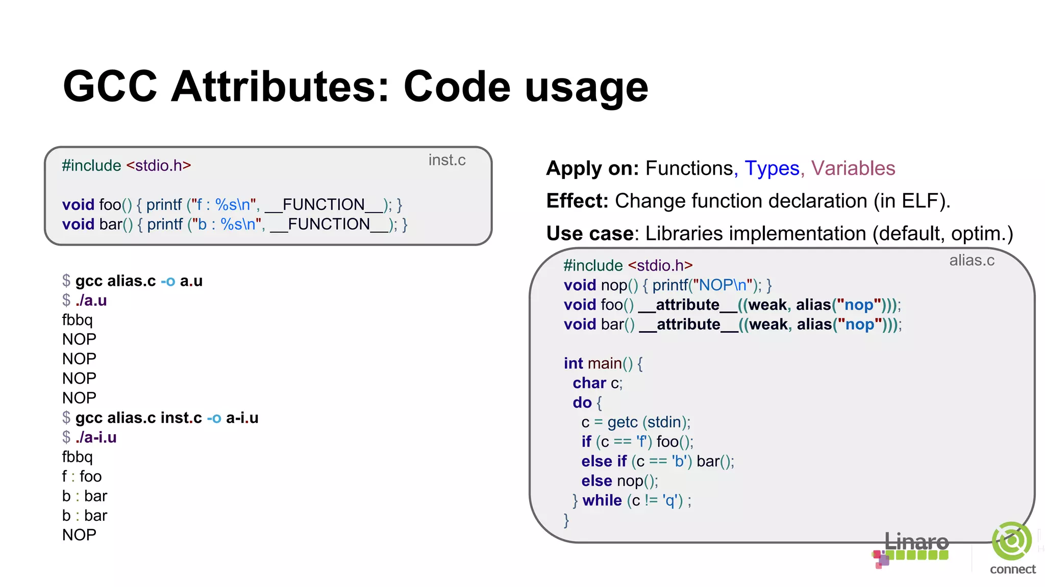 GCC Attributes: Code usage
#include <stdio.h>
void foo() { printf ("f : %sn", __FUNCTION__); }
void bar() { printf ("b : %sn", __FUNCTION__); }
$ gcc alias.c -o a.u
$ ./a.u
fbbq
NOP
NOP
NOP
NOP
$ gcc alias.c inst.c -o a-i.u
$ ./a-i.u
fbbq
f : foo
b : bar
b : bar
NOP
Apply on: Functions, Types, Variables
Effect: Change function declaration (in ELF).
Use case: Libraries implementation (default, optim.)
#include <stdio.h>
void nop() { printf("NOPn"); }
void foo() __attribute__((weak, alias("nop")));
void bar() __attribute__((weak, alias("nop")));
int main() {
char c;
do {
c = getc (stdin);
if (c == 'f') foo();
else if (c == 'b') bar();
else nop();
} while (c != 'q') ;
}
alias.c
inst.c
 