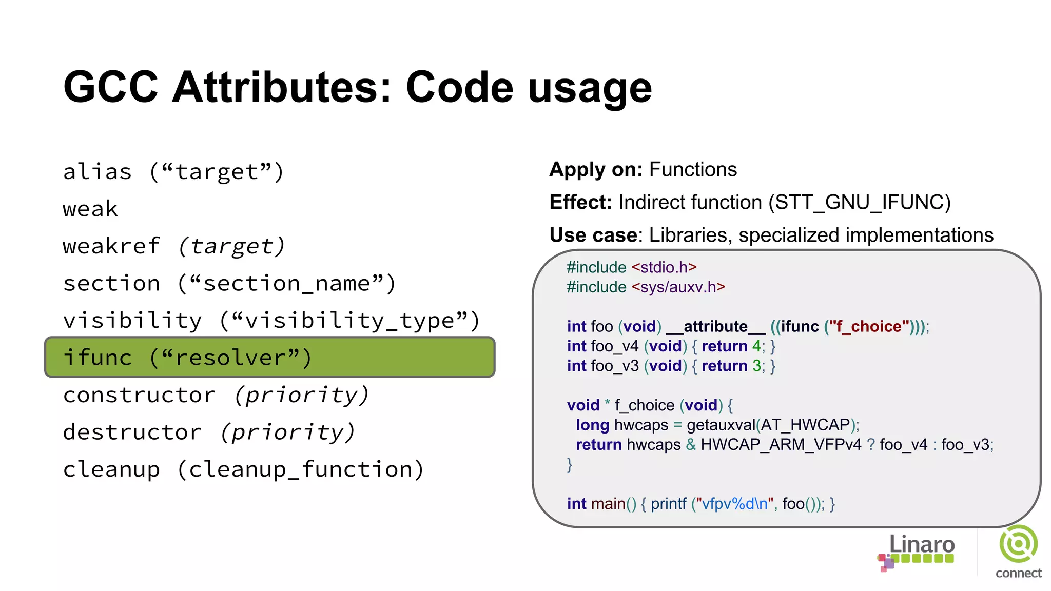 GCC Attributes: Code usage
alias (“target”)
weak
weakref (target)
section (“section_name”)
visibility (“visibility_type”)
ifunc (“resolver”)
constructor (priority)
destructor (priority)
cleanup (cleanup_function)
Apply on: Functions
Effect: Indirect function (STT_GNU_IFUNC)
Use case: Libraries, specialized implementations
#include <stdio.h>
#include <sys/auxv.h>
int foo (void) __attribute__ ((ifunc ("f_choice")));
int foo_v4 (void) { return 4; }
int foo_v3 (void) { return 3; }
void * f_choice (void) {
long hwcaps = getauxval(AT_HWCAP);
return hwcaps & HWCAP_ARM_VFPv4 ? foo_v4 : foo_v3;
}
int main() { printf ("vfpv%dn", foo()); }
 