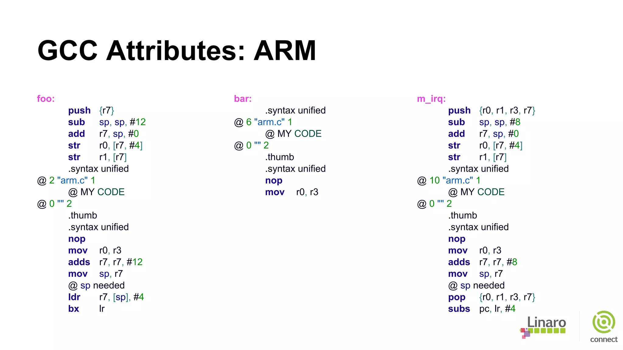 GCC Attributes: ARM
foo:
push {r7}
sub sp, sp, #12
add r7, sp, #0
str r0, [r7, #4]
str r1, [r7]
.syntax unified
@ 2 "arm.c" 1
@ MY CODE
@ 0 "" 2
.thumb
.syntax unified
nop
mov r0, r3
adds r7, r7, #12
mov sp, r7
@ sp needed
ldr r7, [sp], #4
bx lr
bar:
.syntax unified
@ 6 "arm.c" 1
@ MY CODE
@ 0 "" 2
.thumb
.syntax unified
nop
mov r0, r3
m_irq:
push {r0, r1, r3, r7}
sub sp, sp, #8
add r7, sp, #0
str r0, [r7, #4]
str r1, [r7]
.syntax unified
@ 10 "arm.c" 1
@ MY CODE
@ 0 "" 2
.thumb
.syntax unified
nop
mov r0, r3
adds r7, r7, #8
mov sp, r7
@ sp needed
pop {r0, r1, r3, r7}
subs pc, lr, #4
 