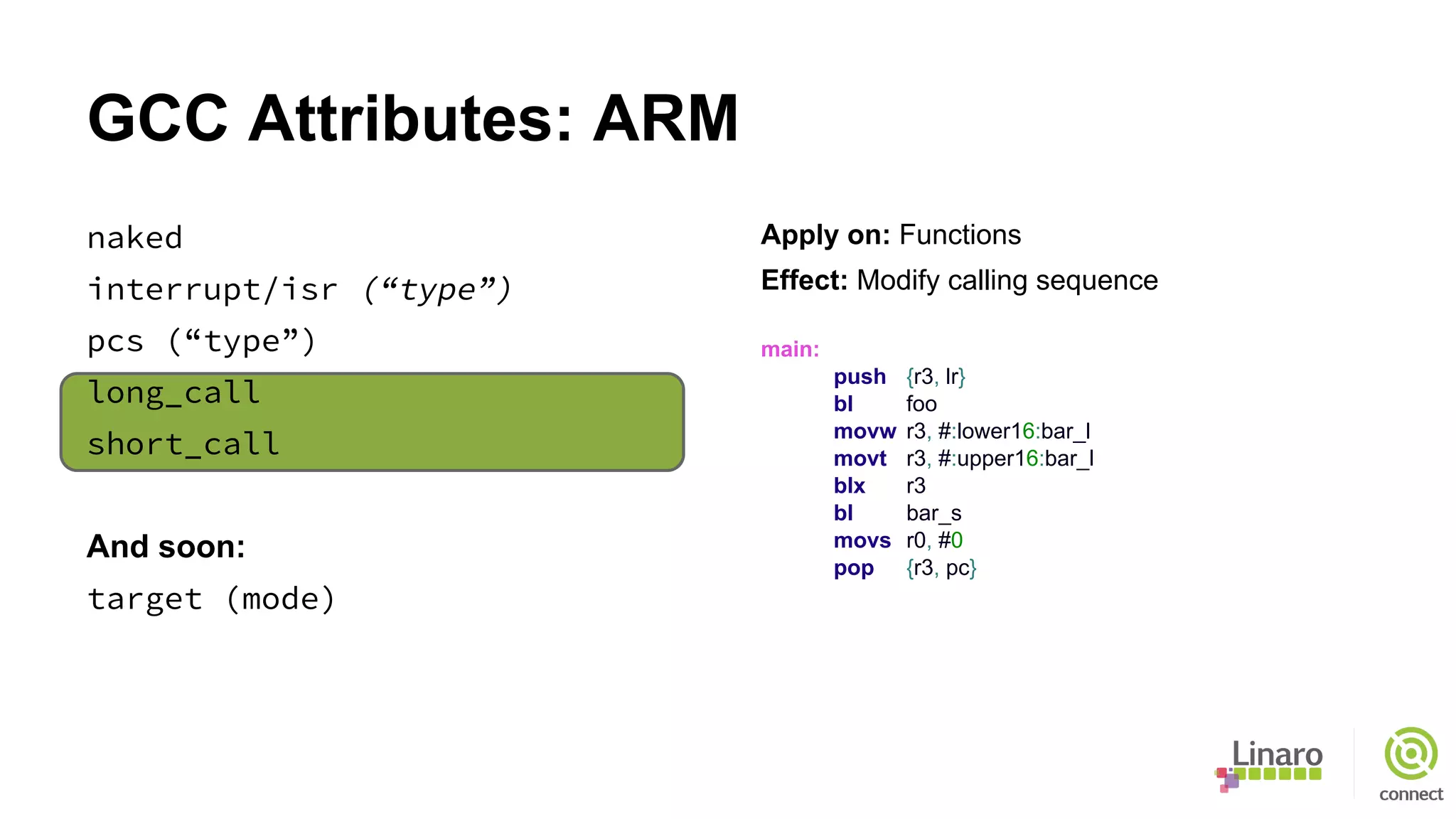 GCC Attributes: ARM
naked
interrupt/isr (“type”)
pcs (“type”)
long_call
short_call
And soon:
target (mode)
Apply on: Functions
Effect: Modify calling sequence
main:
push {r3, lr}
bl foo
movw r3, #:lower16:bar_l
movt r3, #:upper16:bar_l
blx r3
bl bar_s
movs r0, #0
pop {r3, pc}
 