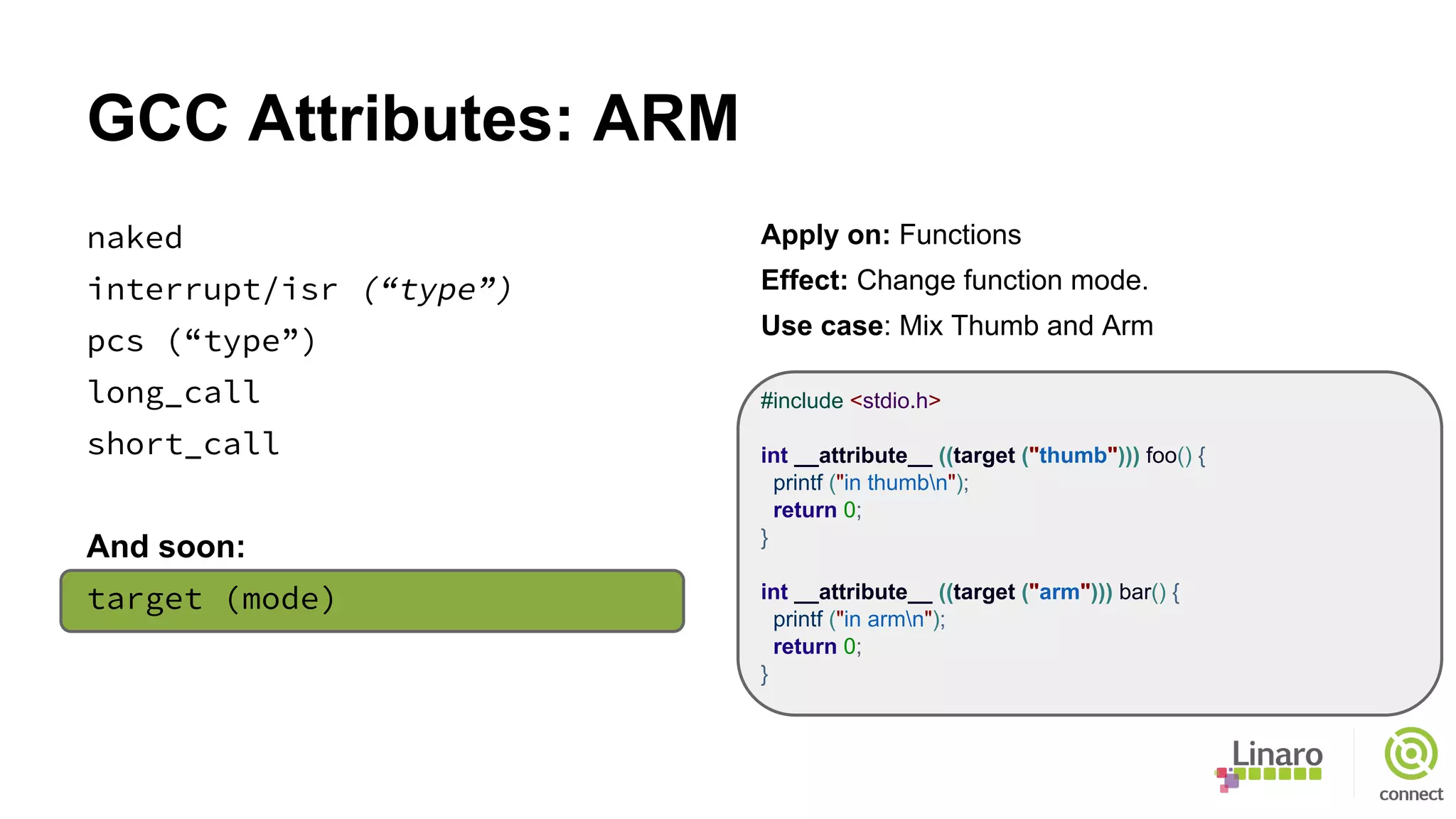 GCC Attributes: ARM
naked
interrupt/isr (“type”)
pcs (“type”)
long_call
short_call
And soon:
target (mode)
Apply on: Functions
Effect: Change function mode.
Use case: Mix Thumb and Arm
#include <stdio.h>
int __attribute__ ((target ("thumb"))) foo() {
printf ("in thumbn");
return 0;
}
int __attribute__ ((target ("arm"))) bar() {
printf ("in armn");
return 0;
}
 