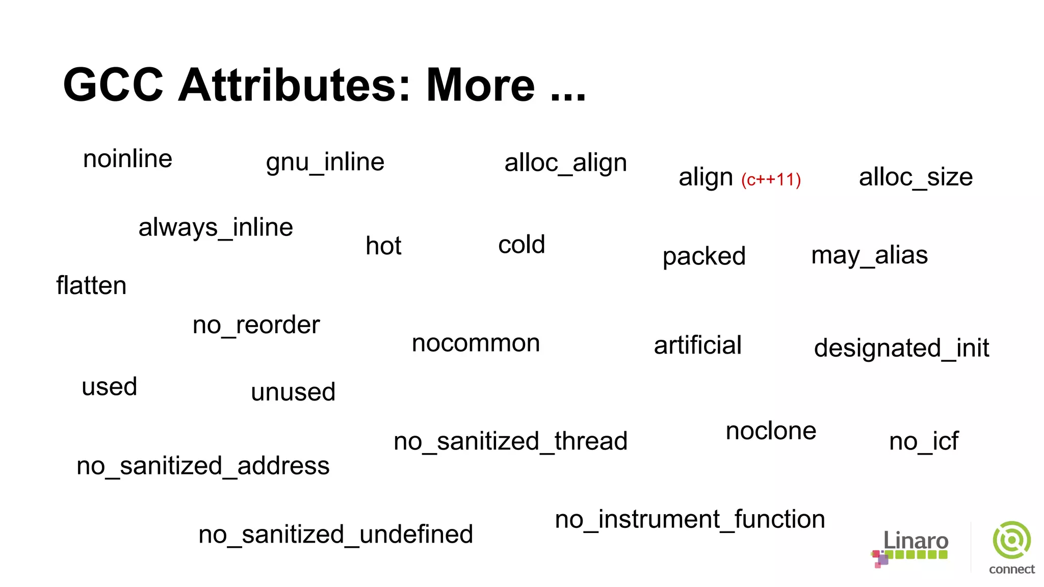 GCC Attributes: More ...
noinline
noclone
no_reorder
used unused
no_icf
no_instrument_function
flatten
no_sanitized_address
no_sanitized_thread
no_sanitized_undefined
may_alias
nocommon artificial
alloc_align
alloc_size
designated_init
hot cold
always_inline
gnu_inline
align (c++11)
packed
 