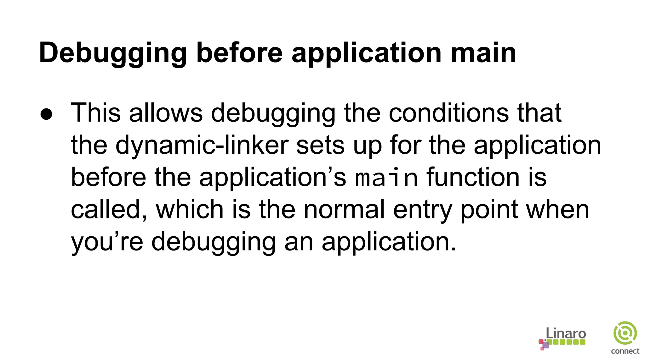 Debugging before application main
● This allows debugging the conditions that
the dynamic-linker sets up for the application
before the application’s main function is
called, which is the normal entry point when
you’re debugging an application.
 
