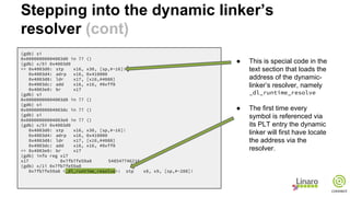 (gdb) si
0x00000000004003d0 in ?? ()
(gdb) x/5i 0x4003d0
=> 0x4003d0: stp x16, x30, [sp,#-16]!
0x4003d4: adrp x16, 0x410000
0x4003d8: ldr x17, [x16,#4088]
0x4003dc: add x16, x16, #0xff8
0x4003e0: br x17
(gdb) si
0x00000000004003d8 in ?? ()
(gdb) si
0x00000000004003dc in ?? ()
(gdb) si
0x00000000004003e0 in ?? ()
(gdb) x/5i 0x4003d0
0x4003d0: stp x16, x30, [sp,#-16]!
0x4003d4: adrp x16, 0x410000
0x4003d8: ldr x17, [x16,#4088]
0x4003dc: add x16, x16, #0xff8
=> 0x4003e0: br x17
(gdb) info reg x17
x17 0x7fb7fe59a8 548547746216
(gdb) x/1i 0x7fb7fe59a8
0x7fb7fe59a8 <_dl_runtime_resolve>: stp x8, x9, [sp,#-208]!
● This is special code in the
text section that loads the
address of the dynamic-
linker’s resolver, namely
_dl_runtime_resolve
● The first time every
symbol is referenced via
its PLT entry the dynamic
linker will first have locate
the address via the
resolver.
Stepping into the dynamic linker’s
resolver (cont)
 