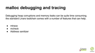 malloc debugging and tracing
Debugging heap corruptions and memory leaks can be quite time consuming.
the standard Linaro toolchain comes with a number of features that can help.
● mtrace
● mcheck
● Address sanitizer
 