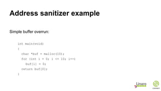 Address sanitizer example
Simple buffer overrun:
int main(void)
{
char *buf = malloc(10);
for (int i = 0; i <= 10; i++)
buf[i] = 0;
return buf[0];
}
 