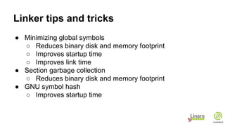 Linker tips and tricks
● Minimizing global symbols
○ Reduces binary disk and memory footprint
○ Improves startup time
○ Improves link time
● Section garbage collection
○ Reduces binary disk and memory footprint
● GNU symbol hash
○ Improves startup time
 