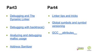 ● Debugging and The
Dynamic Linker
● Debugging with backtrace()
● Analyzing and debugging
malloc usage
● Address Sanitizer
● Linker tips and tricks
● Global symbols and symbol
versioning
● GCC __attributes__
Part3 Part4
 