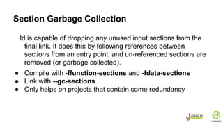 Section Garbage Collection
ld is capable of dropping any unused input sections from the
final link. It does this by following references between
sections from an entry point, and un-referenced sections are
removed (or garbage collected).
● Compile with -ffunction-sections and -fdata-sections
● Link with --gc-sections
● Only helps on projects that contain some redundancy
 