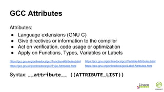 GCC Attributes
Attributes:
● Language extensions (GNU C)
● Give directives or information to the compiler
● Act on verification, code usage or optimization
● Apply on Functions, Types, Variables or Labels
https://gcc.gnu.org/onlinedocs/gcc/Function-Attributes.html
https://gcc.gnu.org/onlinedocs/gcc/Type-Attributes.html
Syntax: __attribute__ ((ATTRIBUTE_LIST))
https://gcc.gnu.org/onlinedocs/gcc/Variable-Attributes.html
https://gcc.gnu.org/onlinedocs/gcc/Label-Attributes.html
 