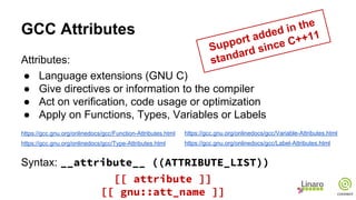 GCC Attributes
Attributes:
● Language extensions (GNU C)
● Give directives or information to the compiler
● Act on verification, code usage or optimization
● Apply on Functions, Types, Variables or Labels
https://gcc.gnu.org/onlinedocs/gcc/Function-Attributes.html
https://gcc.gnu.org/onlinedocs/gcc/Type-Attributes.html
Syntax: __attribute__ ((ATTRIBUTE_LIST))
https://gcc.gnu.org/onlinedocs/gcc/Variable-Attributes.html
https://gcc.gnu.org/onlinedocs/gcc/Label-Attributes.html
Support added in the
standard since C++11
[[ attribute ]]
[[ gnu::att_name ]]
 
