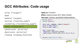 GCC Attributes: Code usage
alias (“target”)
weak
weakref (target)
section (“section_name”)
visibility (“visibility_type”)
ifunc (“resolver”)
constructor (priority)
destructor (priority)
cleanup (cleanup_function)
Apply on: Functions
Effect: Indirect function (STT_GNU_IFUNC)
Use case: Libraries, specialized implementations
#include <stdio.h>
#include <sys/auxv.h>
int foo (void) __attribute__ ((ifunc ("f_choice")));
int foo_v4 (void) { return 4; }
int foo_v3 (void) { return 3; }
void * f_choice (void) {
long hwcaps = getauxval(AT_HWCAP);
return hwcaps & HWCAP_ARM_VFPv4 ? foo_v4 : foo_v3;
}
int main() { printf ("vfpv%dn", foo()); }
 