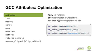 GCC Attributes: Optimization
optimize
leaf
malloc
const
pure
noreturn
nothrow
returns_nonnull
assume_aligned (align,offset)
Apply on: Functions
Effect: Optimization at function level
Use case: Aggressive options on hot path
int __attribute__ ((optimize (3))) f_hot () { … }
int __attribute__ ((optimize ("Os"))) f_cold () { … }
int __attribute__ ((optimize ("-floop-optimize"))) f_loop () { … }
 