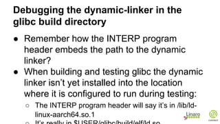Debugging the dynamic-linker in the
glibc build directory
● Remember how the INTERP program
header embeds the path to the dynamic
linker?
● When building and testing glibc the dynamic
linker isn’t yet installed into the location
where it is configured to run during testing:
○ The INTERP program header will say it’s in /lib/ld-
linux-aarch64.so.1
 