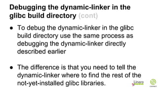 Debugging the dynamic-linker in the
glibc build directory (cont)
● To debug the dynamic-linker in the glibc
build directory use the same process as
debugging the dynamic-linker directly
described earlier
● The difference is that you need to tell the
dynamic-linker where to find the rest of the
not-yet-installed glibc libraries.
 
