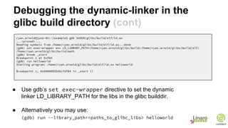Debugging the dynamic-linker in the
glibc build directory (cont)
ryan.arnold@juno-02:~/example$ gdb $USER/glibc/build/elf/ld.so
...<pruned>...
Reading symbols from /home/ryan.arnold/glibc/build/elf/ld.so...done
(gdb) set exec-wrapper env LD_LIBRARY_PATH=/home/ryan.arnold/glibc/build:/home/ryan.arnold/glibc/build/elf:
/home/ryan.arnold/glibc/build/math
(gdb) break _start
Breakpoint 1 at 0xf84
(gdb) run helloworld
Starting program: /home/ryan.arnold/glibc/build/elf/ld.so helloworld
Breakpoint 1, 0x000000556bc7df84 in _start ()
● Use gdb’s set exec-wrapper directive to set the dynamic
linker LD_LIBRARY_PATH for the libs in the glibc builddir.
● Alternatively you may use:
(gdb) run --library_path=<paths_to_glibc_libs> helloworld
 