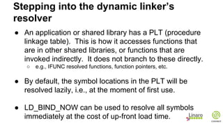 ● An application or shared library has a PLT (procedure
linkage table). This is how it accesses functions that
are in other shared libraries, or functions that are
invoked indirectly. It does not branch to these directly.
○ e.g., IFUNC resolved functions, function pointers, etc.
● By default, the symbol locations in the PLT will be
resolved lazily, i.e., at the moment of first use.
● LD_BIND_NOW can be used to resolve all symbols
immediately at the cost of up-front load time.
Stepping into the dynamic linker’s
resolver
 