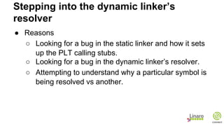 ● Reasons
○ Looking for a bug in the static linker and how it sets
up the PLT calling stubs.
○ Looking for a bug in the dynamic linker’s resolver.
○ Attempting to understand why a particular symbol is
being resolved vs another.
Stepping into the dynamic linker’s
resolver
 