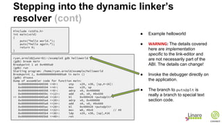 Stepping into the dynamic linker’s
resolver (cont)
#include <stdio.h>
int main(void)
{
puts("hello world.");
puts(“hello again.”);
return 0;
}
ryan.arnold@juno-02:~/example$ gdb helloworld
(gdb) break main
Breakpoint 1 at 0x4005a0
(gdb) run
Starting program: /home/ryan.arnold/example/helloworld
Breakpoint 1, 0x00000000004005a0 in main ()
(gdb) disass
Dump of assembler code for function main:
0x0000000000400590 <+0>: stp x29, x30, [sp,#-16]!
0x0000000000400594 <+4>: mov x29, sp
0x0000000000400598 <+8>: adrp x0, 0x400000
0x000000000040059c <+12>: add x0, x0, #0x650
=> 0x00000000004005a0 <+16>: bl 0x400420 <puts@plt>
0x00000000004005a4 <+20>: adrp x0, 0x400000
0x00000000004005a8 <+24>: add x0, x0, #0x660
0x00000000004005ac <+28>: bl 0x400420 <puts@plt>
0x00000000004005b0 <+32>: mov w0, #0x0 // #0
0x00000000004005b4 <+36>: ldp x29, x30, [sp],#16
0x00000000004005b8 <+40>: ret
● Example helloworld
● The details covered
here are implementation
specific to the link-editor and
are not necessarily part of the
ABI. The details can change!
● Invoke the debugger directly on
the application.
● The branch to puts@plt is
really a branch to special text
section code.
 