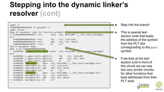 (gdb) si
0x0000000000400420 in puts@plt ()
(gdb) disass
Dump of assembler code for function puts@plt:
=> 0x0000000000400420 <+0>: adrp x16, 0x411000 <__libc_start_main@got.
plt>
0x0000000000400424 <+4>: ldr x17, [x16,#24]
0x0000000000400428 <+8>: add x16, x16, #0x18
0x000000000040042c <+12>: br x17
End of assembler dump.
gdb) x/12i 0x0000000000400400
0x400400 <__gmon_start__@plt>: adrp x16, 0x411000 <__libc_start_main@got.
plt>
0x400404 <__gmon_start__@plt+4>: ldr x17, [x16,#8]
0x400408 <__gmon_start__@plt+8>: add x16, x16, #0x8
0x40040c <__gmon_start__@plt+12>: br x17
0x400410 <abort@plt>: adrp x16, 0x411000 <__libc_start_main@got.plt>
0x400414 <abort@plt+4>: ldr x17, [x16,#16]
0x400418 <abort@plt+8>: add x16, x16, #0x10
0x40041c <abort@plt+12>: br x17
0x400420 <puts@plt>: adrp x16, 0x411000 <__libc_start_main@got.plt>
0x400424 <puts@plt+4>: ldr x17, [x16,#24]
0x400428 <puts@plt+8>: add x16, x16, #0x18
=> 0x40042c <puts@plt+12>: br x17
...
● Step into the branch
● This is special text
section code that loads
the address of the symbol
from the PLT slot
corresponding to the puts
symbol.
● If we look at the text
section a bit in front of
this chunk we can see
two very similar chunks
for other functions that
load addresses from their
PLT slots
Stepping into the dynamic linker’s
resolver (cont)
 