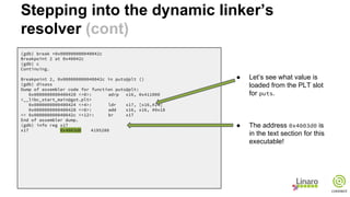 (gdb) break *0x000000000040042c
Breakpoint 2 at 0x40042c
(gdb) c
Continuing.
Breakpoint 2, 0x000000000040042c in puts@plt ()
(gdb) disass
Dump of assembler code for function puts@plt:
0x0000000000400420 <+0>: adrp x16, 0x411000
<__libc_start_main@got.plt>
0x0000000000400424 <+4>: ldr x17, [x16,#24]
0x0000000000400428 <+8>: add x16, x16, #0x18
=> 0x000000000040042c <+12>: br x17
End of assembler dump.
(gdb) info reg x17
x17 0x4003d0 4195280
● Let’s see what value is
loaded from the PLT slot
for puts.
● The address 0x4003d0 is
in the text section for this
executable!
Stepping into the dynamic linker’s
resolver (cont)
 