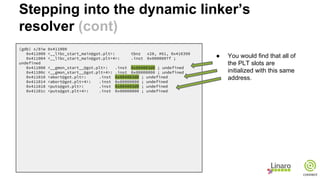 (gdb) x/8iw 0x411000
0x411000 <__libc_start_main@got.plt>: tbnz x28, #61, 0x416390
0x411004 <__libc_start_main@got.plt+4>: .inst 0x0000007f ;
undefined
0x411008 <__gmon_start__@got.plt>: .inst 0x004003d0 ; undefined
0x41100c <__gmon_start__@got.plt+4>: .inst 0x00000000 ; undefined
0x411010 <abort@got.plt>: .inst 0x004003d0 ; undefined
0x411014 <abort@got.plt+4>: .inst 0x00000000 ; undefined
0x411018 <puts@got.plt>: .inst 0x004003d0 ; undefined
0x41101c <puts@got.plt+4>: .inst 0x00000000 ; undefined
● You would find that all of
the PLT slots are
initialized with this same
address.
Stepping into the dynamic linker’s
resolver (cont)
 
