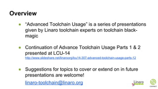 Overview
● “Advanced Toolchain Usage” is a series of presentations
given by Linaro toolchain experts on toolchain black-
magic
● Continuation of Advance Toolchain Usage Parts 1 & 2
presented at LCU-14
http://www.slideshare.net/linaroorg/lcu14-307-advanced-toolchain-usage-parts-12
● Suggestions for topics to cover or extend on in future
presentations are welcome!
linaro-toolchain@linaro.org
 