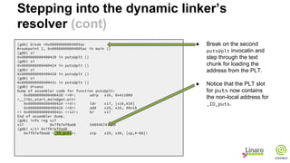 (gdb) break *0x00000000004005ac
Breakpoint 2, 0x00000000004005ac in main ()
(gdb) si
0x0000000000400420 in puts@plt ()
(gdb) si
0x0000000000400424 in puts@plt ()
(gdb) si
0x0000000000400428 in puts@plt ()
(gdb) si
0x000000000040042c in puts@plt ()
(gdb) disass
Dump of assembler code for function puts@plt:
0x0000000000400420 <+0>: adrp x16, 0x411000
<__libc_start_main@got.plt>
0x0000000000400424 <+4>: ldr x17, [x16,#24]
0x0000000000400428 <+8>: add x16, x16, #0x18
=> 0x000000000040042c <+12>: br x17
End of assembler dump.
(gdb) info reg x17
x17 0x7fb7ef0ad8 548546743000
(gdb) x/1i 0x7fb7ef0ad8
0x7fb7ef0ad8 <_IO_puts>: stp x29, x30, [sp,#-80]!
● Break on the second
puts@plt invocatin and
step through the text
chunk for loading the
address from the PLT.
● Notice that the PLT slot
for puts now contains
the non-local address for
_IO_puts.
Stepping into the dynamic linker’s
resolver (cont)
 