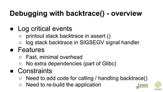 Debugging with backtrace() - overview
● Log critical events
○ printout stack backtrace in assert ()
○ log stack backtrace in SIGSEGV signal handler
● Features
○ Fast, minimal overhead
○ No extra dependencies (part of Glibc)
● Constraints
○ Need to add code for calling / handling backtrace()
○ Need to re-build the application
 