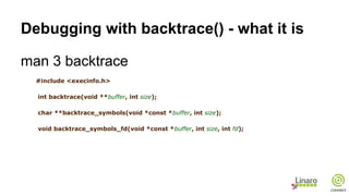 Debugging with backtrace() - what it is
man 3 backtrace
#include <execinfo.h>
int backtrace(void **buffer, int size);
char **backtrace_symbols(void *const *buffer, int size);
void backtrace_symbols_fd(void *const *buffer, int size, int fd);
 