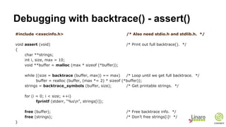 Debugging with backtrace() - assert()
#include <execinfo.h> /* Also need stdio.h and stdlib.h. */
void assert (void) /* Print out full backtrace(). */
{
char **strings;
int i, size, max = 10;
void **buffer = malloc (max * sizeof (*buffer));
while ((size = backtrace (buffer, max)) == max) /* Loop until we get full backtrace. */
buffer = realloc (buffer, (max *= 2) * sizeof (*buffer));
strings = backtrace_symbols (buffer, size); /* Get printable strings. */
for (i = 0; i < size; ++i)
fprintf (stderr, “%sn”, strings[i]);
free (buffer); /* Free backtrace info. */
free (strings); /* Don’t free strings[i]! */
}
 