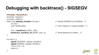 Debugging with backtrace() - SIGSEGV
#include <execinfo.h>
#include <signal.h>
#include <stdlib.h>
static void sigsegv_handler (int sig) { /* Handle SIGSEGV and SIGBUS. */
int size;
void *buffer[100]; /* Can’t malloc() in signal handler! */
size = backtrace (buffer, 100);
backtrace_symbols_fd (buffer, size, 2); /* Send backtrace to stderr. */
}
int main () {
signal (SIGSEGV, sigsegv_handler);
signal (SIGBUS, sigsegv_handler);
*((int *) 0) = 0;
return 0;
}
 