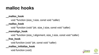 malloc hooks
__malloc_hook
void *function (size_t size, const void *caller)
__realloc_hook
void *function (void *ptr, size_t size, const void *caller)
__memalign_hook
void *function (size_t alignment, size_t size, const void *caller)
__free_hook
void function (void *ptr, const void *caller)
__malloc_initialize_hook
void function (void)
 