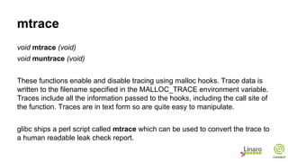 mtrace
void mtrace (void)
void muntrace (void)
These functions enable and disable tracing using malloc hooks. Trace data is
written to the filename specified in the MALLOC_TRACE environment variable.
Traces include all the information passed to the hooks, including the call site of
the function. Traces are in text form so are quite easy to manipulate.
glibc ships a perl script called mtrace which can be used to convert the trace to
a human readable leak check report.
 