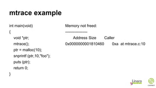 mtrace example
int main(void)
{
void *ptr;
mtrace();
ptr = malloc(10);
snprintf (ptr,10,"foo");
puts (ptr);
return 0;
}
Memory not freed:
-----------------
Address Size Caller
0x0000000001810460 0xa at mtrace.c:10
 