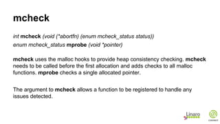 mcheck
int mcheck (void (*abortfn) (enum mcheck_status status))
enum mcheck_status mprobe (void *pointer)
mcheck uses the malloc hooks to provide heap consistency checking. mcheck
needs to be called before the first allocation and adds checks to all malloc
functions. mprobe checks a single allocated pointer.
The argument to mcheck allows a function to be registered to handle any
issues detected.
 