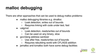 malloc debugging
There are other approaches that can be used to debug malloc problems:
● malloc debugging libraries e.g. dmalloc
○ Leak detection, writes out of bounds
○ Requires linking with code under test, fast
● valgrind
○ Leak detection, reads/writes out of bounds
○ Can be used on any binary, slow
● gcc/clang address sanitizer
○ Use after free, reads/writes out of bounds
○ Requires rebuilding world with CFLAGS addition
● jemalloc and tcmalloc both have some debug facilities
 