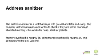 Address sanitizer
The address sanitizer is a tool that ships with gcc 4.8 and later and clang. The
compiler instruments reads and writes to check if they are within bounds of
allocated memory - this works for heap, stack or globals.
Memory overhead is roughly 3x, performance overhead is roughly 2x. This
compares well to e.g. valgrind.
 