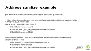 Address sanitizer example
gcc -std=c99 -O1 -fno-omit-frame-pointer -fsanitize=address -g overrun.c
==4801==ERROR: AddressSanitizer: heap-buffer-overflow on address 0x60200000effa at pc 0x4007e4 bp
0x7fff108913a0 sp 0x7fff10891390
WRITE of size 1 at 0x60200000effa thread T0
#0 0x4007e3 in main overrun.c:10
#1 0x312a81ffdf in __libc_start_main (/lib64/libc.so.6+0x312a81ffdf)
#2 0x4006d8 (overrun+0x4006d8)
0x60200000effa is located 0 bytes to the right of 10-byte region [0x60200000eff0,0x60200000effa)
allocated by thread T0 here:
#0 0x7f406dd427b7 in malloc (/lib64/libasan.so.1+0x577b7)
#1 0x4007b3 in main overrun.c:8
#2 0x312a81ffdf in __libc_start_main (/lib64/libc.so.6+0x312a81ffdf)
 