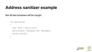 Address sanitizer example
Not all bad accesses will be caught:
int main(void)
{
char *buf = malloc(10);
sprintf(buf, "abcdefg %d", INT_MAX);
return buf[0];
}
 